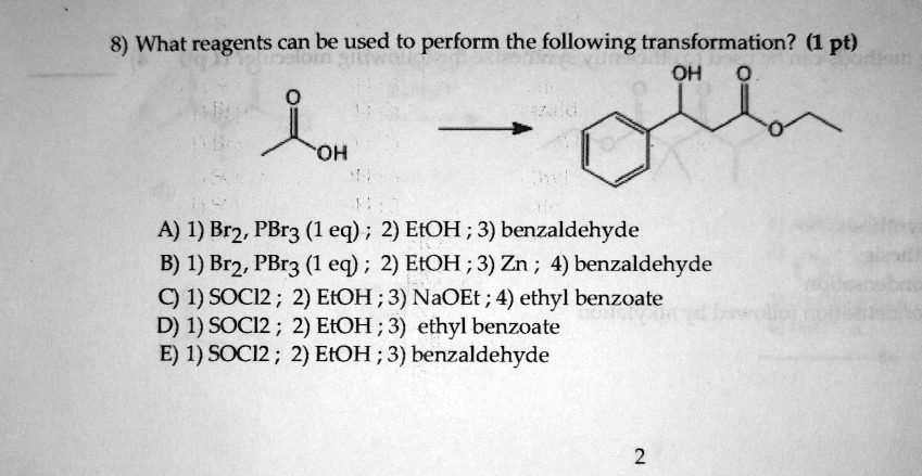 8) What reagents can be used to perform the following transformation? (1 pt)

A) 1) Br2, PBr3 (1 eq) ; 2) EtOH ; 3) benzaldehyde
B) 1) Br2, PBr3 (1 eq) ; 2) EtOH ; 3) Zn ; 4) benzaldehyde
C) 1) SOCl2 ; 2) EtOH ; 3) NaOEt ; 4) ethyl benzoate
D) 1) SOCl2 ; 2) EtOH ; 3) ethyl benzoate
E) 1) SOCl2 ; 2) EtOH ; 3) benzaldehyde