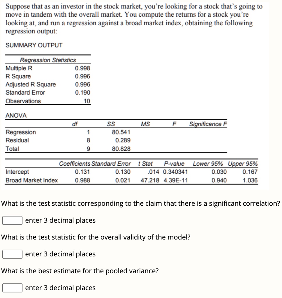 Suppose that as an investor in the stock market, you're looking for a stock that's going to
move in tandem with the overall market. You compute the returns for a stock you're
looking at, and run a regression against a broad market index, obtaining the following
regression output:
SUMMARY OUTPUT
Regression Statistics
Multiple R 0.998
R Square 0.996
Adjusted R Square 0.996
Standard Error 0.190
Observations 10
ANOVA
df SS MS F Significance F
Regression 1 80.541
Residual 8 0.289
Total 9 80.828
Coefficients Standard Error t Stat P-value Lower 95% Upper 95%
Intercept 0.131 0.130 .014 0.340341 0.030 0.167
Broad Market Index 0.988 0.021 47.218 4.39E-11 0.940 1.036
What is the test statistic corresponding to the claim that there is a significant correlation?
enter 3 decimal places
What is the test statistic for the overall validity of the model?
enter 3 decimal places
What is the best estimate for the pooled variance?
enter 3 decimal places