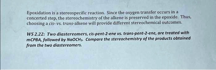 Epoxidation is a stereospecific reaction. Since the oxygen transfer occurs in a
concerted step, the stereochemistry of the alkene is preserved in the epoxide. Thus,
choosing a cis- vs. trans-alkene will provide different stereochemical outcomes.
WS 2.22: Two diastereomers, cis-pent-2-ene vs. trans-pent-2-ene, are treated with
mCPBA, followed by NaOCH3. Compare the stereochemistry of the products obtained
from the two diastereomers.