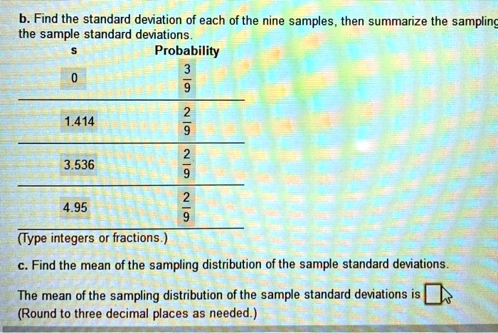 b. Find the standard deviation of each of the nine samples, then summarize the sampling distribution of the sample standard deviations.
s Probability
0 3/9
1.414 2/9
3.536 2/9
4.95 2/9
(Type integers or fractions.)
c. Find the mean of the sampling distribution of the sample standard deviations.
The mean of the sampling distribution of the sample standard deviations is
(Round to three decimal places as needed.)