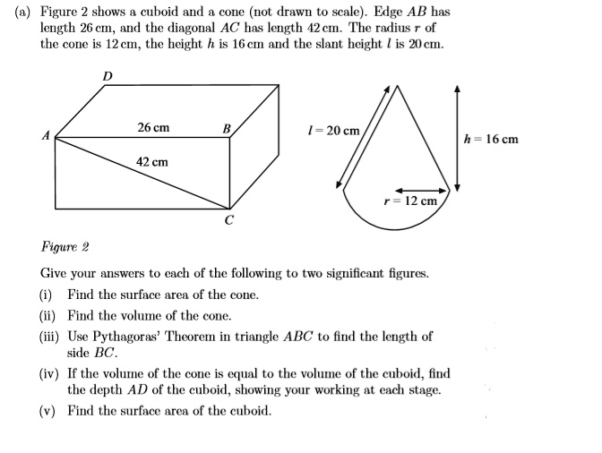 (a) Figure 2 shows a cuboid and a cone (not drawn to scale). Edge AB has length 26 cm, and the diagonal AC has length 42 cm. The radius r of the cone is 12 cm, the height h is 16 cm and the slant height l is 20 cm. D l = 20 cm h = 16 cm 26 cm A B 42 cm r = 12 cm C Figure 2 Give your answers to each of the following to two significant figures. (i) Find the surface area of the cone. (ii) Find the volume of the cone. (iii) Use Pythagoras' Theorem in triangle ABC to find the length of side BC. (iv) If the volume of the cone is equal to the volume of the cuboid, find the depth AD of the cuboid, showing your working at each stage. (v) Find the surface area of the cuboid.