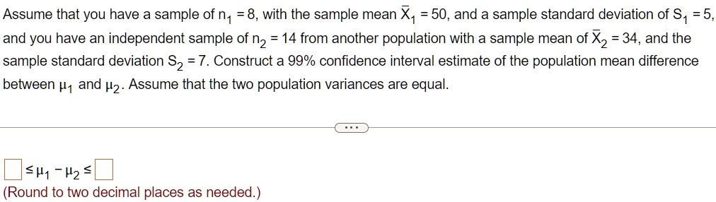 Assume that you have a sample of n? = 8, with the sample mean X?? = 50, and a sample standard deviation of S? = 5, and you have an independent sample of n? = 14 from another population with a sample mean of X?? = 34, and the sample standard deviation S? = 7. Construct a 99% confidence interval estimate of the population mean difference between ?? and ??. Assume that the two population variances are equal. ? ?? - ?? ? (Round to two decimal places as needed.)
