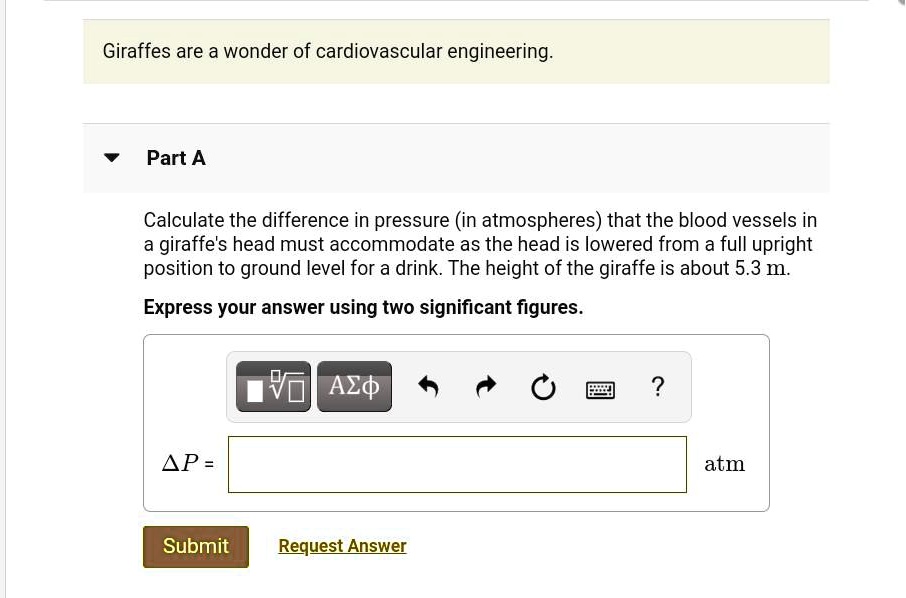 Giraffes are a wonder of cardiovascular engineering. Part A Calculate the difference in pressure (in atmospheres) that the blood vessels in a giraffe's head must accommodate as the head is lowered from a full upright position to ground level for a drink. The height of the giraffe is about 5.3 m. Express your answer using two significant figures. ?P = atm