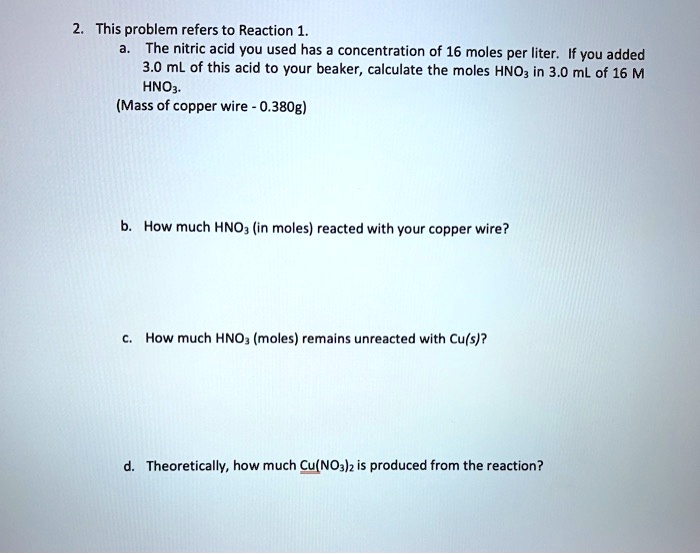 2. This problem refers to Reaction 1.
a. The nitric acid you used has a concentration of 16 moles per liter. If you added 3.0 mL of this acid to your beaker, calculate the moles HNO3 in 3.0 mL of 16 M HNO3.
(Mass of copper wire - 0.380g)
b. How much HNO3 (in moles) reacted with your copper wire?
c. How much HNO3 (moles) remains unreacted with Cu(s)?
d. Theoretically, how much Cu(NO3)2 is produced from the reaction?