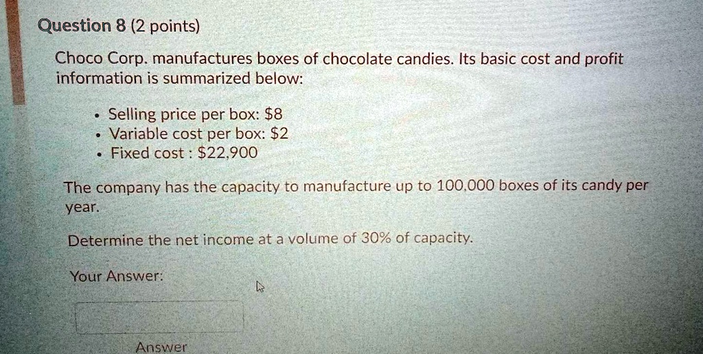 Choco Corp. manufactures boxes of chocolate candies. Its basic cost and profit information is summarized below:

* Selling price per box: 8
* Variable cost per box:2
* Fixed cost : 22,900

The company has the capacity to manufacture up to 100,000 boxes of its candy per year.

Determine the net income at a volume of 30% of capacity.
