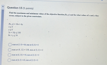 Question 15 (5 points)
Find the maximum and minimum values of the objective function f(x,y) and for what values of x and y they occur, subject to the given constraints.
f(x, y) = 10x + 4y
x ? 0
y ? 0
2x + 10y ? 100
9x + y ? 54
max at (5, 9) = 86, min at (0, 0) = 0
max at (6, 12) = 108, min at (0, 0) = 0
max at (0, 10) = 40, min at (0, 0) = 0
max at (6, 0) = 60, min at (0, 0) = 0