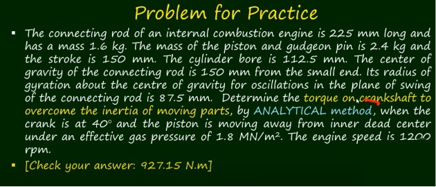 Problem for Practice
- The connecting rod of an internal combustion engine is 225  mm long and has a mass 1.6  kg. The mass of the piston and gudgeon pin is 2.4  kg and the stroke is 150  mm. The cylinder bore is 112.5  mm. The center of gravity of the connecting rod is 150  mm from the small end. Its radius of gyration about the centre of gravity for oscillations in the plane of swing of the connecting rod is 87.5  mm. Determine the torque on acankshaft to overcome the inertia of moving parts, by ANALYTICAL method, when the crank is at 40^∘ and the piston is moving away from inner dead center under an effective gas pressure of 1.8 MN / m^2. The engine speed is 1200 rpm.
- [Check your answer: 927.15 N.m]