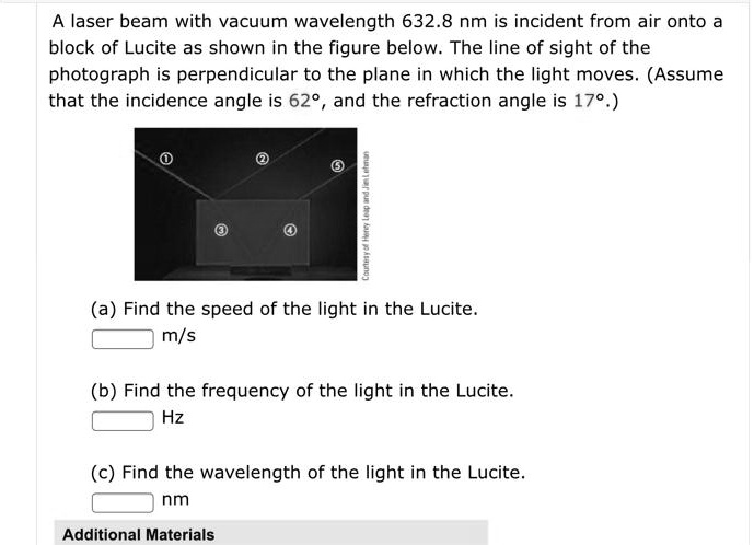 A laser beam with vacuum wavelength 632.8 nm is incident from air onto a block of Lucite as shown in the figure below. The line of sight of the photograph is perpendicular to the plane in which the light moves. (Assume that the incidence angle is 62°, and the refraction angle is 17°.)
(a) Find the speed of the light in the Lucite.
m/s
(b) Find the frequency of the light in the Lucite.
Hz
(c) Find the wavelength of the light in the Lucite.
nm