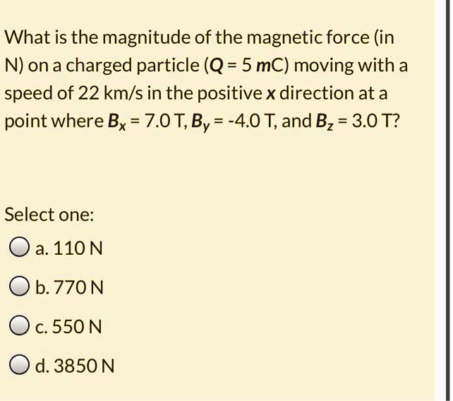 What is the magnitude of the magnetic force (in N) on a charged particle (Q = 5 mC) moving with a speed of 22 km/s in the positive x direction at a point where Bx = 7.0 T, By = -4.0 T, and Bz = 3.0 T?

Select one:
a. 110 N
b. 770 N
c. 550 N
d. 3850 N
