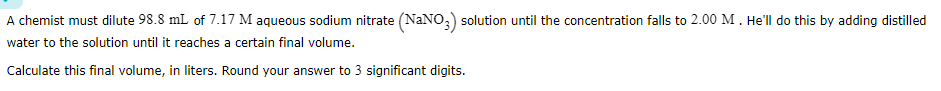 A chemist must dilute 98.8  mL of 7.17 M aqueous sodium nitrate (NaNO3) solution until the concentration falls to 2.00 M. He'll do this by adding distilled water to the solution until it reaches a certain final volume.

Calculate this final volume, in liters. Round your answer to 3 significant digits.
