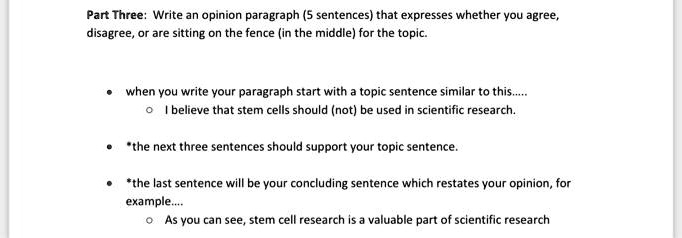 Part Three: Write an opinion paragraph (5 sentences) that expresses whether you agree, disagree, or are sitting on the fence (in the middle) for the topic.

• when you write your paragraph start with a topic sentence similar to this.....
 ? I believe that stem cells should (not) be used in scientific research.

• *the next three sentences should support your topic sentence.

• *the last sentence will be your concluding sentence which restates your opinion, for example....
 ? As you can see, stem cell research is a valuable part of scientific research