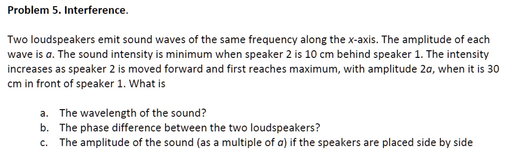 Problem 5. Interference.

Two loudspeakers emit sound waves of the same frequency along the x-axis. The amplitude of each wave is a. The sound intensity is minimum when speaker 2 is 10 cm behind speaker 1. The intensity increases as speaker 2 is moved forward and first reaches maximum, with amplitude 2a, when it is 30 cm in front of speaker 1. What is

a. The wavelength of the sound?
b. The phase difference between the two loudspeakers?
c. The amplitude of the sound (as a multiple of a) if the speakers are placed side by side