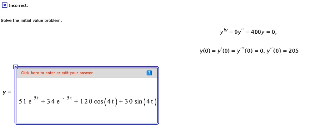 Solve the initial value problem.
y^(iv) - 9y” - 400y = 0,
y(0) = y'(0) = y”'(0) = 0, y”(0) = 205
y = 51e^(5t) + 34e^(-5t) + 120cos(4t) + 30sin(4t)