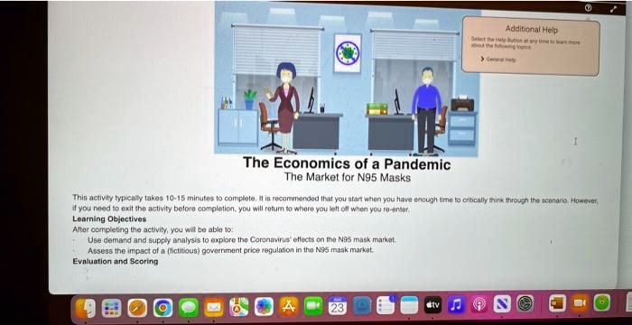 The Economics of a Pandemic
The Market for N95 Masks
This activity typically takes 10-15 minutes to complete. It is recommended that you start when you have enough time to critically think through the scenario. However, if you need to exit the activity before completion, you will return to where you left off when you re-enter.
Learning Objectives
After completing the activity, you will be able to:
- Use demand and supply analysis to explore the Coronavirus' effects on the N95 mask market.
- Assess the impact of a (fictitious) government price regulation in the N95 mask market.
Evaluation and Scoring