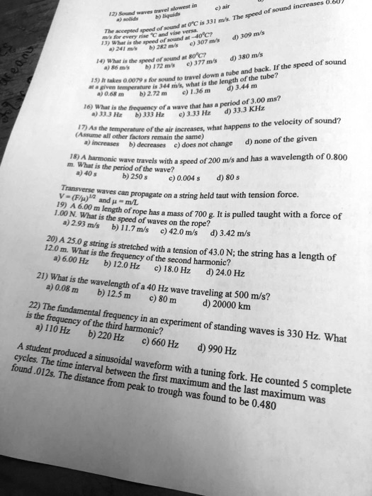 12) Sound waves travel slowest in
a) solids b) liquids c) air
The accepted speed of sound at 0   deg;C is 331 m/s. The speed of sound increases 0.607 m/s for every rise    deg;C and vice versa.
13) What is the speed of sound at -40   deg;C?
a) 241 m/s b) 282 m/s c) 307 m/s d) 309 m/s
14) What is the speed of sound at 80   deg;C?
a) 86 m/s b) 172 m/s c) 377 m/s d) 380 m/s
15) It takes 0.0079 s for sound to travel down a tube and back. If the speed of sound at a given temperature is 344 m/s, what is the length of the tube?
a) 0.68 m b) 2.72 m c) 1.36 m d) 3.44 m
16) What is the frequency of a wave that has a period of 3.00 ms?
a) 33.3 Hz b) 333 Hz c) 3.33 Hz d) 33.3 KHz
17) As the temperature of the air increases, what happens to the velocity of sound?
(Assume all other factors remain the same)
a) increases b) decreases c) does not change d) none of the given
18) A harmonic wave travels with a speed of 200 m/s and has a wavelength of 0.800 m. What is the period of the wave?
a) 40 s b) 250 s c) 0.004 s d) 80 s
Transverse waves can propagate on a string held taut with tension force.
V = (F/?)   sup1;/   sup2; and ? = m/L
19) A 6.00 m length of rope has a mass of 700 g. It is pulled taught with a force of 1.00 N. What is the speed of waves on the rope?
a) 2.93 m/s b) 11.7 m/s c) 42.0 m/s d) 3.42 m/s
20) A 25.0 g string is stretched with a tension of 43.0 N; the string has a length of 12.0 m. What is the frequency of the second harmonic?
a) 6.00 Hz b) 12.0 Hz c) 18.0 Hz d) 24.0 Hz
21) What is the wavelength of a 40 Hz wave traveling at 500 m/s?
a) 0.08 m b) 12.5 m c) 80 m d) 20000 km
22) The fundamental frequency in an experiment of standing waves is 330 Hz. What is the frequency of the third harmonic?
a) 110 Hz b) 220 Hz c) 660 Hz d) 990 Hz
A student produced a sinusoidal waveform with a tuning fork. He counted 5 complete cycles. The time interval between the first maximum and the last maximum was found .012s. The distance from peak to trough was found to be 0.480