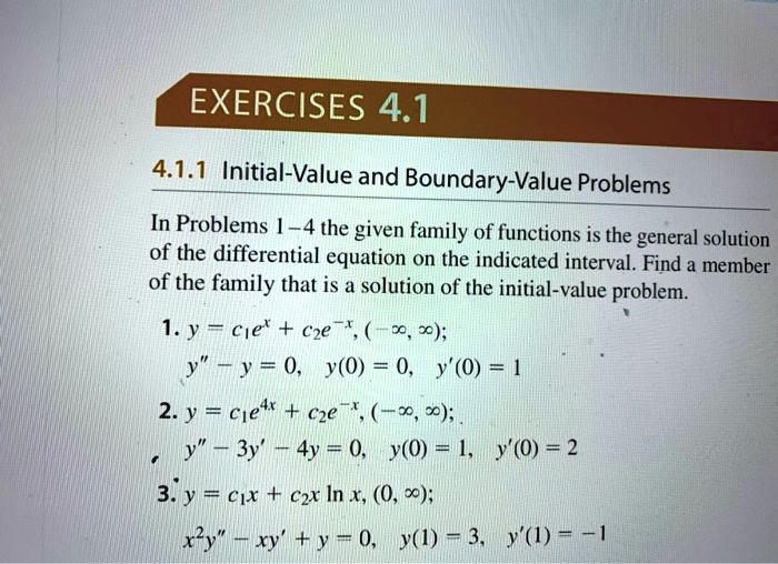 4.1.1 Initial-Value and Boundary-Value Problems
In Problems 1–4 the given family of functions is the general solution of the differential equation on the indicated interval. Find a member of the family that is a solution of the initial-value problem.
1. y = c1e^x + c2e^-x, (-?, ?);
y” – y = 0, y(0) = 0, y'(0) = 1
2. y = c1e^4x + c2e^-x, (-?, ?);
y” – 3y' – 4y = 0, y(0) = 1, y'(0) = 2
3. y = c1x + c2x ln x, (0, ?);
x^2y” – xy' + y = 0, y(1) = 3, y'(1) = -1