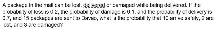 A package in the mail can be lost, delivered or damaged while being delivered. If the probability of loss is 0.2, the probability of damage is 0.1, and the probability of delivery is 0.7, and 15 packages are sent to Davao, what is the probability that 10 arrive safely, 2 are lost, and 3 are damaged?