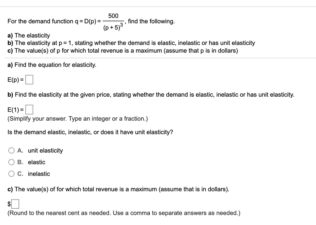 For the demand function q = D(p) = 500 / (p + 5)^3, find the following.
a) The elasticity
b) The elasticity at p = 1, stating whether the demand is elastic, inelastic or has unit elasticity
c) The value(s) of p for which total revenue is a maximum (assume that p is in dollars)
a) Find the equation for elasticity.
E(p) =
b) Find the elasticity at the given price, stating whether the demand is elastic, inelastic or has unit elasticity.
E(1) =
(Simplify your answer. Type an integer or a fraction.)
Is the demand elastic, inelastic, or does it have unit elasticity?
A. unit elasticity
B. elastic
C. inelastic
c) The value(s) of p for which total revenue is a maximum (assume that p is in dollars).
(Round to the nearest cent as needed. Use a comma to separate answers as needed.)
