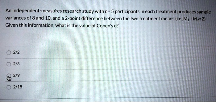 An independent-measures research study with n= 5 participants in each treatment produces sample
variances of 8 and 10, and a 2-point difference between the two treatment means (i.e.,M1 - M2=2).
Given this information, what is the value of Cohen's d?
2/2
2/3
2/9
2/18