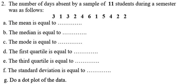 2. The number of days absent by a sample of 11 students during a semester
was as follows:
3 1 3 2 4 6 1 5 4 2 2
a. The mean is equal to ...........
b. The median is equal to ...........
c. The mode is equal to ...........
d. The first quartile is equal to ...........
e. The third quartile is equal to ...........
f. The standard deviation is equal to ...........
g. Do a dot plot of the data.