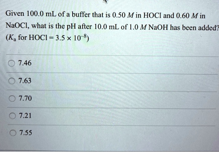 Given 100.0 mL of a buffer that is 0.50 M in HOCl and 0.60 M in NaOCl, what is the pH after 10.0 mL of 1.0 M NaOH has been added? (Ka for HOCl = 3.5 x 10??)
7.46
7.63
7.70
7.21
7.55