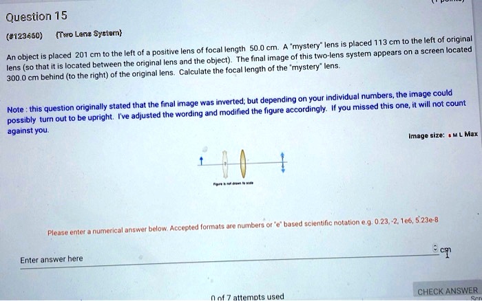 Question 15

Two Lens System

An object is placed 201 cm to the left of a positive lens of focal length 50.0 cm. A "mystery" lens is placed 113 cm to the left of original lens (so that it is located between the original lens and the object). The final image of this two-lens system appears on a screen located 300.0 cm behind (to the right) of the original lens. Calculate the focal length of the "mystery" lens.

Note : this question originally stated that the final image was inverted; but depending on your individual numbers, the image could possibly turn out to be upright. I've adjusted the wording and modified the figure accordingly. If you missed this one, it will not count against you.