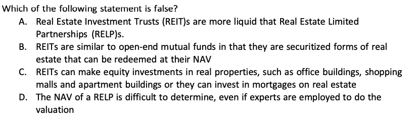 Which of the following statement is false?
A. Real Estate Investment Trusts (REIT)s are more liquid that Real Estate Limited Partnerships (RELP)s.
B. REITs are similar to open-end mutual funds in that they are securitized forms of real estate that can be redeemed at their NAV
C. REITs can make equity investments in real properties, such as office buildings, shopping malls and apartment buildings or they can invest in mortgages on real estate
D. The NAV of a RELP is difficult to determine, even if experts are employed to do the valuation