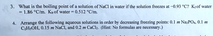 3. What is the boiling point of a solution of NaCl in water if the solution freezes at -0.93 °C? Kf of water = 1.86 °C/m. Kb of water = 0.512 °C/m.

4. Arrange the following aqueous solutions in order by decreasing freezing points: 0.1 m Na3PO4, 0.1 m C2H5OH, 0.15 m NaCl, and 0.2 m CaCl2. (Hint: No formulas are necessary.)