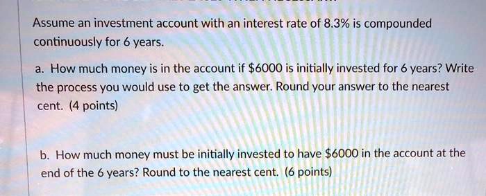 Assume an investment account with an interest rate of 8.3% is compounded continuously for 6 years.
a. How much money is in the account if 6000 is initially invested for 6 years? Write the process you would use to get the answer. Round your answer to the nearest cent. (4 points)
b. How much money must be initially invested to have6000 in the account at the end of the 6 years? Round to the nearest cent. (6 points)