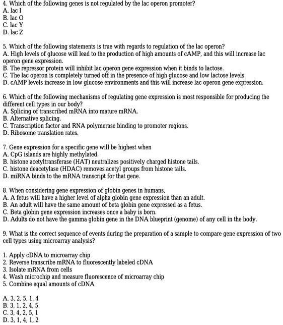 4. Which of the following genes is not regulated by the lac operon promoter?
A. lac I
B. lac O
C. lac Y
D. lac Z
5. Which of the following statements is true with regards to regulation of the lac operon?
A. High levels of glucose will lead to the production of high amounts of cAMP, and this will increase lac
operon gene expression.
B. The repressor protein will inhibit lac operon gene expression when it binds to lactose.
C. The lac operon is completely turned off in the presence of high glucose and low lactose levels.
D. cAMP levels increase in low glucose environments and this will increase lac operon gene expression.
6. Which of the following mechanisms of regulating gene expression is most responsible for producing the
different cell types in our body?
A. Splicing of transcribed mRNA into mature mRNA.
B. Alternative splicing.
C. Transcription factor and RNA polymerase binding to promoter regions.
D. Ribosome translation rates.
7. Gene expression for a specific gene will be highest when
A. CpG islands are highly methylated.
B. histone acetyltransferase (HAT) neutralizes positively charged histone tails.
C. histone deacetylase (HDAC) removes acetyl groups from histone tails.
D. miRNA binds to the mRNA transcript for that gene.
8. When considering gene expression of globin genes in humans,
A. A fetus will have a higher level of alpha globin gene expression than an adult.
B. An adult will have the same amount of beta globin gene expressed as a fetus.
C. Beta globin gene expression increases once a baby is born.
D. Adults do not have the gamma globin gene in the DNA blueprint (genome) of any cell in the body.
9. What is the correct sequence of events during the preparation of a sample to compare gene expression of two
cell types using microarray analysis?
1. Apply cDNA to microarray chip
2. Reverse transcribe mRNA to fluorescently labeled cDNA
3. Isolate mRNA from cells
4. Wash microchip and measure fluorescence of microarray chip
5. Combine equal amounts of cDNA
A. 3, 2, 5, 1, 4
B. 3, 1, 2, 4, 5
C. 3, 4, 2, 5, 1
D. 3, 1, 4, 1, 2