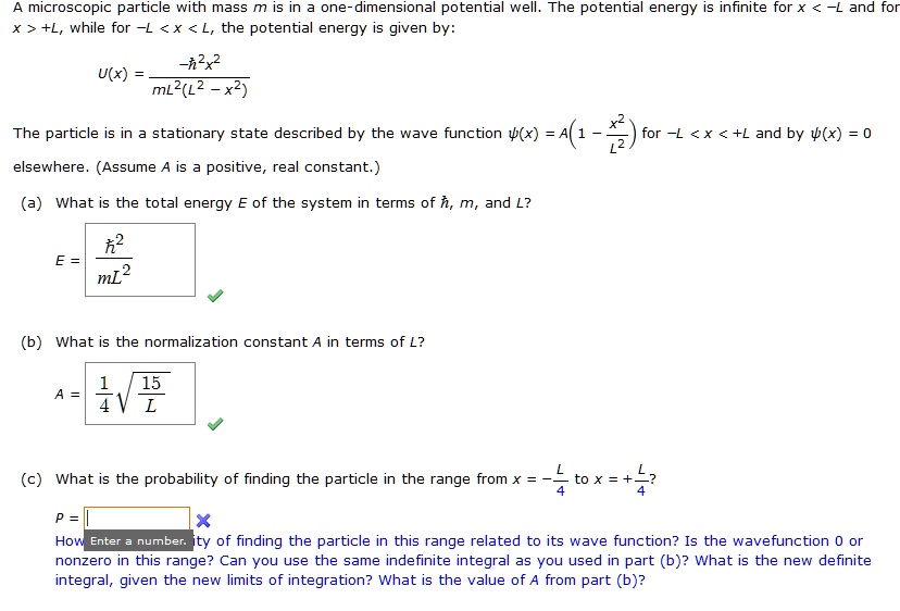 A microscopic particle with mass m is in a one-dimensional potential well. The potential energy is infinite for x < -L and for x > +L, while for -L < x < L, the potential energy is given by:

U(x) = -?²x² / (mL²(L² - x²))

The particle is in a stationary state described by the wave function ?(x) = A(1 - x²/L²) for -L < x < +L and by ?(x) = 0 elsewhere. (Assume A is a positive, real constant.)

(a) What is the total energy E of the system in terms of ?, m, and L?
E = ?² / mL²

(b) What is the normalization constant A in terms of L?
A = 1/4 * sqrt(15/L)

(c) What is the probability of finding the particle in the range from x = -L/4 to x = +L/4?
P =
How is the probability of finding the particle in this range related to its wave function? Is the wavefunction 0 or nonzero in this range? Can you use the same indefinite integral as you used in part (b)? What is the new definite integral, given the new limits of integration? What is the value of A from part (b)?