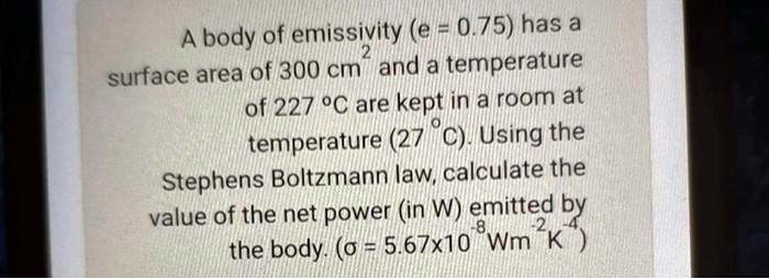 A body of emissivity (e = 0.75) has a surface area of 300 cm^2 and a temperature of 227 °C are kept in a room at temperature (27 °C). Using the Stephens Boltzmann law, calculate the value of the net power (in W) emitted by the body. (? = 5.67x10^-8 Wm^-2K^-4)