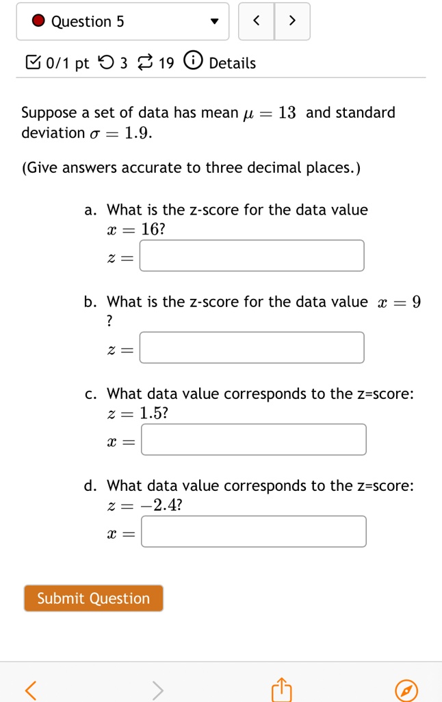 Suppose a set of data has mean ? = 13 and standard deviation ? = 1.9.
(Give answers accurate to three decimal places.)
a. What is the z-score for the data value x = 16?
z = 
b. What is the z-score for the data value x = 9?
z = 
c. What data value corresponds to the z-score: z = 1.5?
x = 
d. What data value corresponds to the z-score: z = -2.4?
x = 