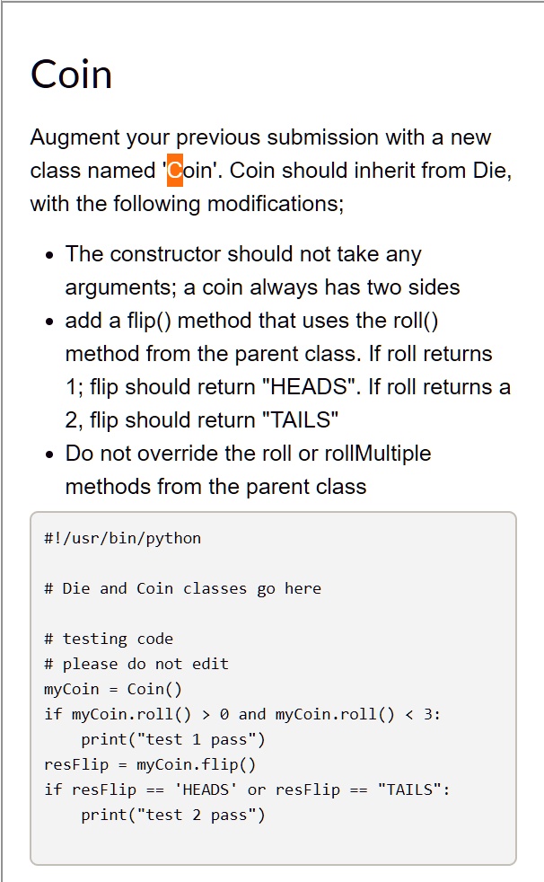 Coin
Augment your previous submission with a new
class named 'Coin'. Coin should inherit from Die,
with the following modifications;
• The constructor should not take any
arguments; a coin always has two sides
• add a flip() method that uses the roll()
method from the parent class. If roll returns
1; flip should return "HEADS". If roll returns a
2, flip should return "TAILS"
• Do not override the roll or rollMultiple
methods from the parent class
#!/usr/bin/python
# Die and Coin classes go here
# testing code
# please do not edit
myCoin = Coin()
if myCoin.roll() > 0 and myCoin.roll() < 3:
print("test 1 pass")
resFlip = myCoin.flip()
if resFlip == 'HEADS' or resFlip == "TAILS":
print("test 2 pass")