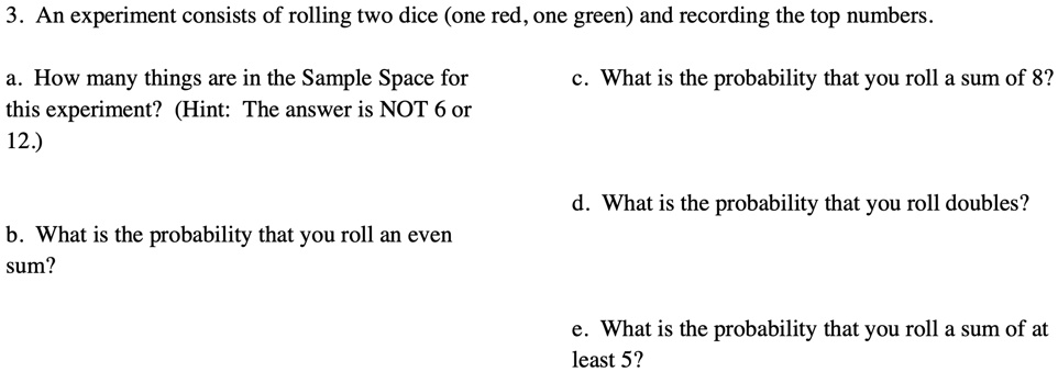 3. An experiment consists of rolling two dice (one red, one green) and recording the top numbers.

a. How many things are in the Sample Space for
this experiment? (Hint: The answer is NOT 6 or
12.)

b. What is the probability that you roll an even
sum?

c. What is the probability that you roll a sum of 8?

d. What is the probability that you roll doubles?

e. What is the probability that you roll a sum of at
least 5?