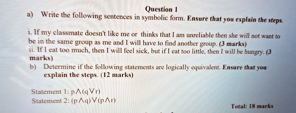 Question 1
a) Write the following sentences in symbolic form. Ensure that you explain the steps.
i. If my classmate doesn't like me or thinks that I am unreliable then she will not want to
be in the same group as me and I will have to find another group. (3 marks)
ii. If I eat too much, then I will feel sick, but if I eat too little, then I will be hungry. (3
marks)
b) Determine if the following statements are logically equivalent. Ensure that you
explain the steps. (12 marks)
Statement 1: p  (q  r)
Statement 2: (p  q)  (p  r)
Total: 18 marks