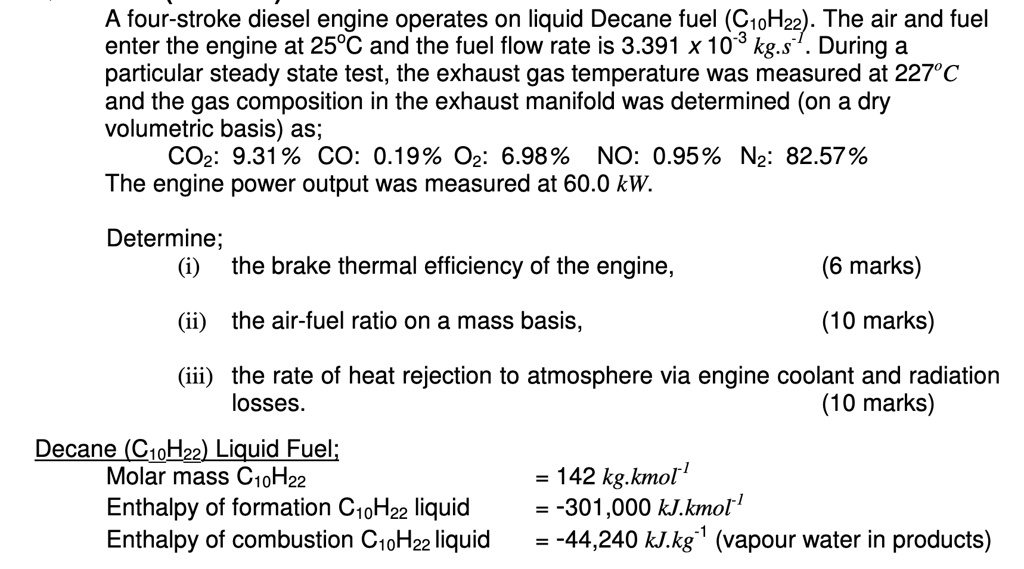 A four-stroke diesel engine operates on liquid Decane fuel (C10H22). The air and fuel
enter the engine at 25°C and the fuel flow rate is 3.391 x 10?³ kg.s?¹. During a
particular steady state test, the exhaust gas temperature was measured at 227°C
and the gas composition in the exhaust manifold was determined (on a dry
volumetric basis) as;
CO?: 9.31% CO: 0.19% O?: 6.98% NO: 0.95% N?: 82.57%
The engine power output was measured at 60.0 kW.

Determine;
(i) the brake thermal efficiency of the engine, (6 marks)
(ii) the air-fuel ratio on a mass basis, (10 marks)
(iii) the rate of heat rejection to atmosphere via engine coolant and radiation
losses. (10 marks)

Decane (C10H22) Liquid Fuel;
Molar mass C10H22 = 142 kg.kmol?¹
Enthalpy of formation C10H22 liquid = -301,000 kJ.kmol?¹
Enthalpy of combustion C10H22 liquid = -44,240 kJ.kg?¹ (vapour water in products)
