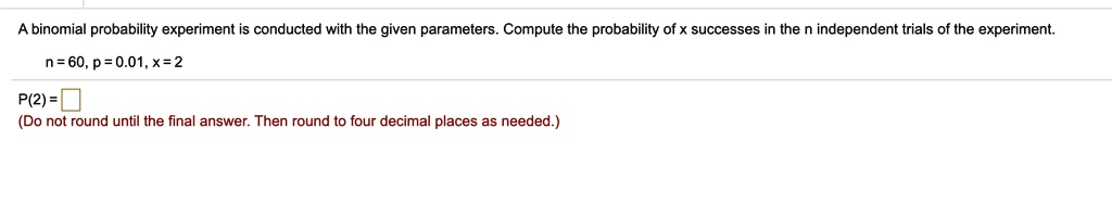 A binomial probability experiment is conducted with the given parameters. Compute the probability of x successes in the n independent trials of the experiment.
n = 60, p = 0.01, x = 2
P(2) =
(Do not round until the final answer. Then round to four decimal places as needed.)