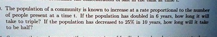 The population of a community is known to increase at a rate proportional to the number of people present at a time t. If the population has doubled in 6 years, how long it will take to triple? If the population has decreased to 25% in 10 years, how long will it take to be half?