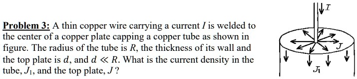 A thin copper wire carrying a current I is welded to the center of a copper plate capping a copper tube as shown in figure. The radius of the tube is R, the thickness of its wall and the top plate is d, and d << R. What is the current density in the tube, J1, and the top plate, J?