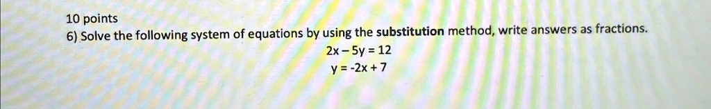 10 points
6) Solve the following system of equations by using the substitution method, write answers as fractions.
2x - 5y = 12
y = -2x + 7