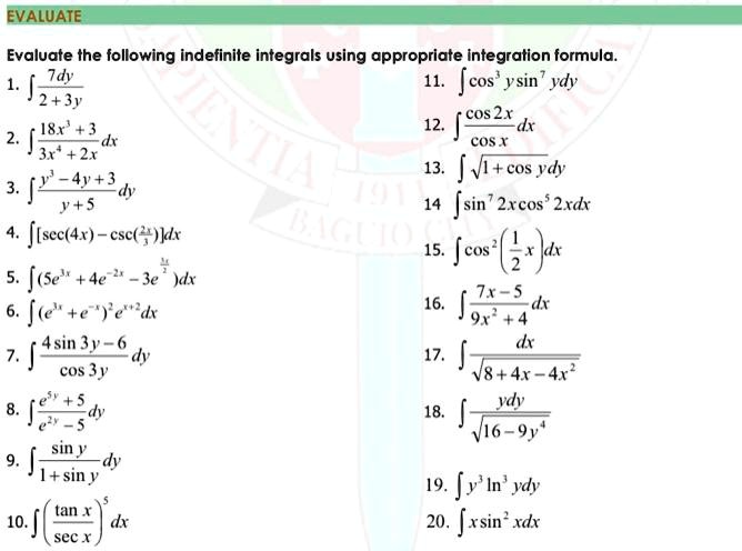 Evaluate the following indefinite integrals using appropriate integration formula.
1. ? 7dy / (2 + 3y)
2. ? (18x³ + 3) / (3x? + 2x) dx
3. ? (y³ - 4y + 3) / (y + 5) dy
4. ? [sec(4x) - csc(2x/3)] dx
5. ? (5e³? + 4e?²? - 3e³?/²) dx
6. ? (e³? + e??)² e??² dx
7. ? (4 sin 3y - 6) / cos 3y dy
8. ? (e?? + 5) / (e²? - 5) dy
9. ? sin y / (1 + sin y) dy
10. ? (tan x / sec x)? dx
11. ? cos³ y sin? y dy
12. ? cos 2x / cos x dx
13. ? ?(1 + cos y) dy
14. ? sin? 2x cos? 2x dx
15. ? cos² (1/2 x) dx
16. ? (7x - 5) / (9x² + 4) dx
17. ? dx / ?(8 + 4x - 4x²)
18. ? y dy / ?(16 - 9y?)
19. ? y³ ln³ y dy
20. ? x sin² x dx