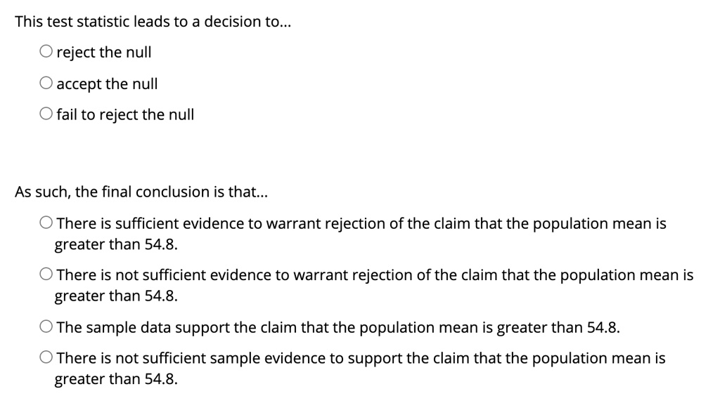 This test statistic leads to a decision to...

reject the null
accept the null
fail to reject the null

As such, the final conclusion is that...

There is sufficient evidence to warrant rejection of the claim that the population mean is greater than 54.8.
There is not sufficient evidence to warrant rejection of the claim that the population mean is greater than 54.8.
The sample data support the claim that the population mean is greater than 54.8.
There is not sufficient sample evidence to support the claim that the population mean is greater than 54.8.