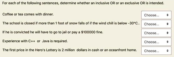 For each of the following sentences, determine whether an inclusive OR or an exclusive OR is intended.

Coffee or tea comes with dinner.

The school is closed if more than 1 foot of snow falls of if the wind chill is below -30°C..

If he is convicted he will have to go to jail or pay a 100000 fine.

Experience with C++ or Java is required.

The first price in the Hero's Lottery is 2 million dollars in cash or an oceanfront home.