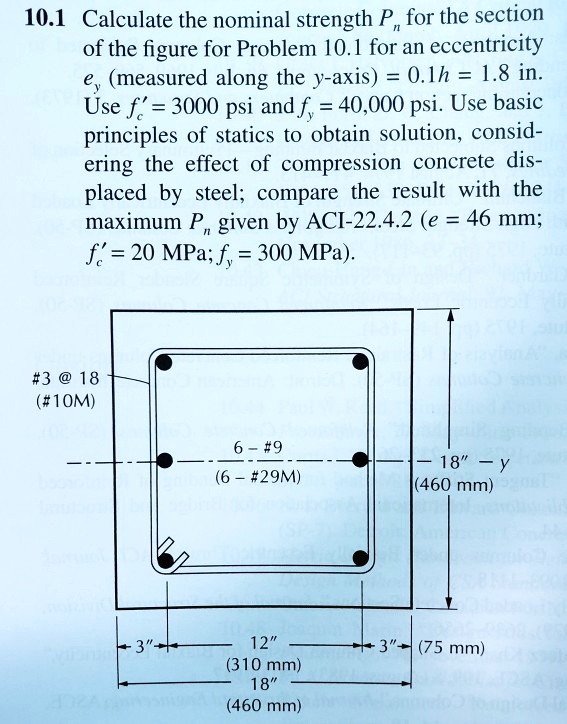 10.1 Calculate the nominal strength Pn for the section of the figure for Problem 10.1 for an eccentricity ey (measured along the y-axis) = 0.1h = 1.8 in. Use f'c = 3000 psi and fy = 40,000 psi. Use basic principles of statics to obtain solution, considering the effect of compression concrete displaced by steel; compare the result with the maximum Pn given by ACI-22.4.2 (e = 46 mm; f'c = 20 MPa; fy = 300 MPa).