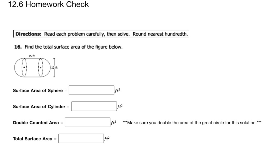 Directions: Read each problem carefully, then solve. Round nearest hundredth.

16. Find the total surface area of the figure below.

Surface Area of Sphere =

Surface Area of Cylinder =

Double Counted Area = ***Make sure you double the area of the great circle for this solution.***

Total Surface Area =