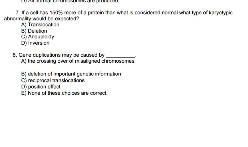 7. If a cell has 150% more of a protein than what is considered normal what type of karyotypic
abnormality would be expected?
A) Translocation
B) Deletion
C) Aneuploidy
D) Inversion

8. Gene duplications may be caused by .
A) the crossing over of misaligned chromosomes

B) deletion of important genetic information
C) reciprocal translocations
D) position effect
E) None of these choices are correct.
