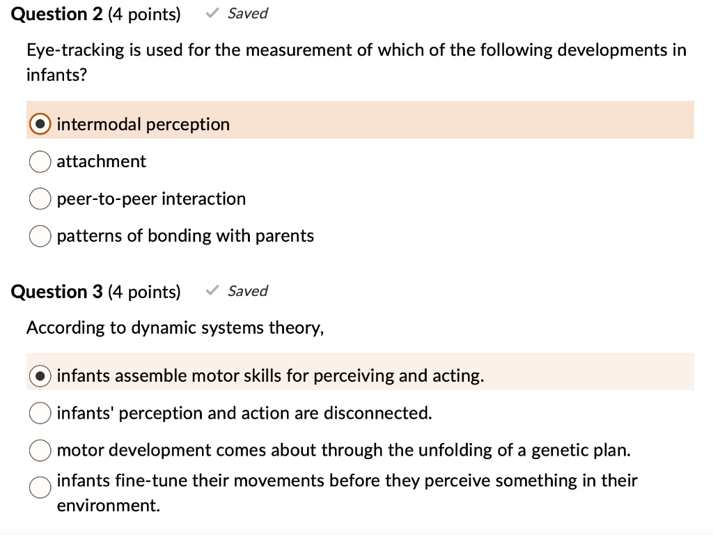 Question 2 (4 points)
Eye-tracking is used for the measurement of which of the following developments in infants?
intermodal perception
attachment
peer-to-peer interaction
patterns of bonding with parents
Question 3 (4 points)
According to dynamic systems theory,
infants assemble motor skills for perceiving and acting.
infants' perception and action are disconnected.
motor development comes about through the unfolding of a genetic plan.
infants fine-tune their movements before they perceive something in their environment.