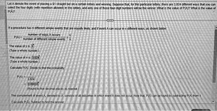 Let A denote the event of placing a 1 straight bet on a certain lottery and winning. Suppose that, for this particular lottery, there are 3,024 different ways that you can select the four digits (with repetition allowed) in this lottery, and only one of those four-digit numbers will be the winner. What is the value of P(A)? What is the value of P(A)?
If a procedure has n different simple events that are equally likely, and if event A can occur in s different ways, as shown below.
P(A) = number of ways A occurs / number of different simple events = s/n
The value of s is 1
(Type a whole number)
The value of n is 3,024
(Type a whole number)
Calculate P(A). Divide to find the probability.
P(A) = 1 / 3,024
= 0.00033
(Round to five decimal places as needed.)
The complement of event A, denoted by A? consists of all outcomes in which event A does not occur. Note that, P(A?) can be found by subtracting P(A) from 1.
Calculate P(A?). Subtract to find the answer.