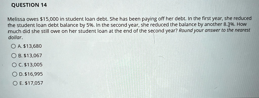 QUESTION 14
Melissa owes 15,000 in student loan debt. She has been paying off her debt. In the first year, she reduced
the student loan debt balance by 5%. In the second year, she reduced the balance by another 8.3%. How
much did she still owe on her student loan at the end of the second year? Round your answer to the nearest
dollar.
? ?.13,680
?. 13,067
OC.13,005
D. 16,995
? ?.17,057
